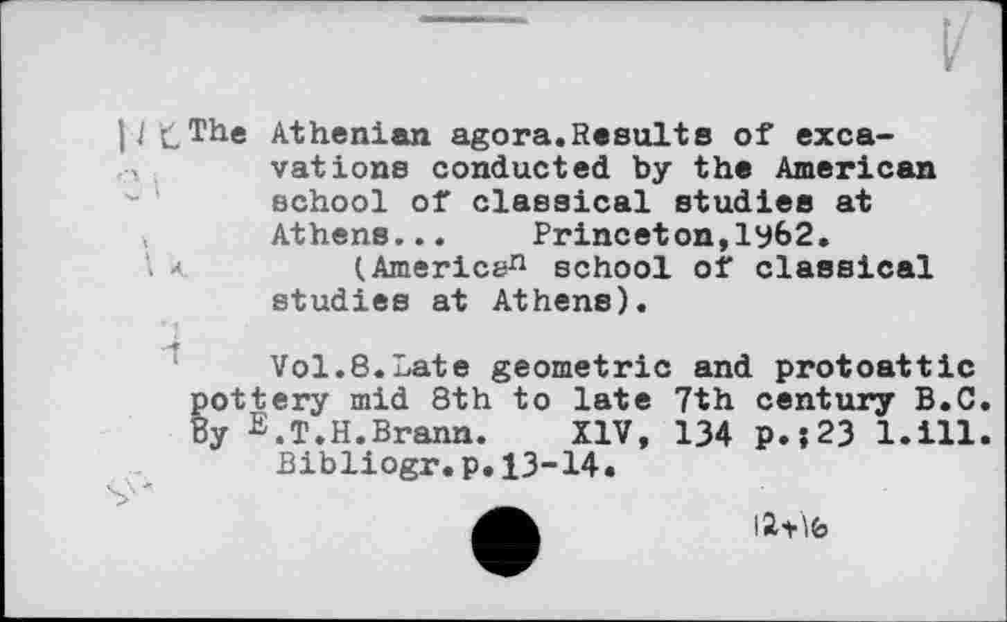 ﻿IJ £The Athenian agora.Results of excavations conducted by the American school of classical studies at Athens...	Princeton,ly62.
\ к	(Americsn school of classical
studies at Athens).
Vol.8.Late geometric and protoattic tottery mid 8th to late 7th century B.C у E.Т.Н.Brann.	XIV, 134 p.’,23 1.111
Bibliogr.p.13-14.
